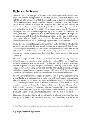 3 OpenVZ never achieved mass adoption, possibly because of the requirement to run a patched kernel.
Docker and Containers
Containers are an old concept. For decades, UNIX systems have had the chroot com‐
mand that provides a simple form of filesystem isolation. Since 1998, FreeBSD has
had the jail utility, which extended chroot sandboxing to processes. Solaris Zones
offered a comparatively complete containerization technology around 2001 but was
limited to the Solaris OS. Also in 2001, Parrallels Inc, (then SWsoft) released the
commercial Virtuozzo container technology for Linux and later open sourced the
core technology as OpenVZ in 2005.3
Then Google started the development of
CGroups for the Linux kernel and began moving its infrastructure to containers. The
Linux Containers (LXC) project started in 2008 and brought together CGroups, ker‐
nel namespaces, and chroot technology (among others) to provide a complete con‐
tainerization solution. Finally, in 2013, Docker brought the final pieces to the
containerization puzzle, and the technology began to enter the mainstream.
Docker took the existing Linux container technology and wrapped and extended it in
various ways—primarily through portable images and a user-friendly interface—to
create a complete solution for the creation and distribution of containers. The Docker
platform has two distinct components: the Docker Engine, which is responsible for
creating and running containers; and the Docker Hub, a cloud service for distributing
containers.
The Docker Engine provides a fast and convenient interface for running containers.
Before this, running a container using a technology such as LXC required significant
specialist knowledge and manual work. The Docker Hub provides an enormous
number of public container images for download, allowing users to quickly get
started and avoid duplicating work already done by others. Further tooling developed
by Docker includes Swarm, a clustering manager; Kitematic, a GUI for working with
containers; and Machine, a command-line utility for provisioning Docker hosts.
By open sourcing the Docker Engine, Docker was able to grow a large community
around Docker and take advantage of public help with bug fixes and enhancements.
The rapid rise of Docker meant that it effectively became a de facto standard, which
led to industry pressure to move to develop independent formal standards for the
container runtime and format. In 2015, this culminated in the establishment of the
Open Container Initiative, a “governance structure” sponsored by Docker, Microsoft,
CoreOS, and many other important organizations, whose mission is to develop such
a standard. Docker’s container format and runtime forms the basis of the effort.
The uptake of containers has largely been driven by developers, who for the first time
were given the tools to use containers effectively. The fast start-up time of Docker
6 | Chapter 1: The What and Why of Containers
 