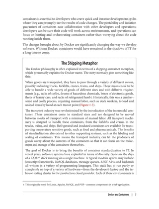 4 This originally stood for Linux, Apache, MySQL, and PHP—common components in a web application.
containers is essential to developers who crave quick and iterative development cycles
where they can promptly see the results of code changes. The portability and isolation
guarantees of containers ease collaboration with other developers and operations;
developers can be sure their code will work across environments, and operations can
focus on hosting and orchestrating containers rather than worrying about the code
running inside them.
The changes brought about by Docker are significantly changing the way we develop
software. Without Docker, containers would have remained in the shadows of IT for
a long time to come.
The Shipping Metaphor
The Docker philosophy is often explained in terms of a shipping-container metaphor,
which presumably explains the Docker name. The story normally goes something like
this:
When goods are transported, they have to pass through a variety of different means,
possibly including trucks, forklifts, cranes, trains, and ships. These means have to be
able to handle a wide variety of goods of different sizes and with different require‐
ments (e.g., sacks of coffee, drums of hazardous chemicals, boxes of electronic goods,
fleets of luxury cars, and racks of refrigerated lamb). Historically, this was a cumber‐
some and costly process, requiring manual labor, such as dock workers, to load and
unload items by hand at each transit point (Figure 1-3).
The transport industry was revolutionized by the introduction of the intermodal con‐
tainer. These containers come in standard sizes and are designed to be moved
between modes of transport with a minimum of manual labor. All transport machi‐
nery is designed to handle these containers, from the forklifts and cranes to the
trucks, trains, and ships. Refrigerated and insulated containers are available for trans‐
porting temperature sensitive goods, such as food and pharmaceuticals. The benefits
of standardization also extend to other supporting systems, such as the labeling and
sealing of containers. This means the transport industry can let the producers of
goods worry about the contents of the containers so that it can focus on the move‐
ment and storage of the containers themselves.
The goal of Docker is to bring the benefits of container standardization to IT. In
recent years, software systems have exploded in terms of diversity. Gone are the days
of a LAMP4
stack running on a single machine. A typical modern system may include
Javascript frameworks, NoSQL databases, message queues, REST APIs, and backends
all written in a variety of programming languages. This stack has to run partly or
completely on top of a variety of hardware—from the developer’s laptop and the in-
house testing cluster to the production cloud provider. Each of these environments is
Docker and Containers | 7
 