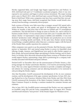 Heroku supported Ruby, and Google App Engine supported Java and Python). In
2010, dotCloud took part in Y Combinator accelerator program, where it was were
exposed to new partners and began to attract serious investment. The major turning
point came in March 2013, when dotCloud open sourced Docker, the core building
block of dotCloud. While some companies may have been scared that they were giv‐
ing away their magic beans, dotCloud recognized that Docker would benefit enor‐
mously from becoming a community-driven project.
Early versions of Docker were little more than a wrapper around LXC paired with a
union filesystem, but the uptake and speed of development was shockingly fast.
Within six months, it had more than 6,700 stars on GitHub and 175 nonemployee
contributors. This led dotCloud to change its name to Docker, Inc. and to refocus its
business model. Docker 1.0 was announced in June 2014, just 15 months after the 0.1
release. Docker 1.0 represented a major jump in stability and reliability—it was now
declared “production ready,” although it had already seen production use in several
companies, including Spotify and Baidu. At the same time, Docker started moving
toward being a complete platform rather than just a container engine, with the launch
of the Docker Hub, a public repository for containers.
Other companies were quick to see the potential of Docker. Red Hat became a major
partner in September 2013 and started using Docker to power its OpenShift cloud
offering. Google, Amazon, and DigitalOcean were quick to offer Docker support on
their clouds, and several startups began specializing in Docker hosting, such as Stack‐
Dock. In October 2014, Microsoft announced that future versions of Windows Server
would support Docker, representing a huge shift in positioning for a company tradi‐
tionally associated with bloated enterprise software.
DockerConEU in December 2014 saw the announcement of Docker Swarm, a clus‐
tering manager for Docker and Docker Machine, a CLI tool for provisioning Docker
hosts. This was a clear signal of Docker’s intention to provide a complete and integra‐
ted solution for running containers and not allowing themselves to be restricted to
only providing the Docker engine.
Also that December, CoreOS announced the development of rkt, its own container
runtime, and the development of the appc container specification. In June 2015, dur‐
ing DockerCon in San Francisco, Solomon Hykes from Docker and Alex Polvi from
CoreOS announced the formation of the Open Container Initiative (then called the
Open Container Project) to develop a common standard for container formats and
runtimes.
Also in June 2015, the FreeBSD project announced that Docker was now supported
on FreeBSD, using ZFS and the Linux compatibility layer. In August 2015, Docker
and Microsoft released a “tech preview” of the Docker Engine for Windows server.
Docker: A History | 9
 