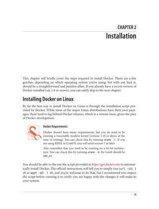 CHAPTER 2
Installation
This chapter will briefly cover the steps required to install Docker. There are a few
gotchas, depending on which operating system you’re using; but with any luck it,
should be a straightforward and painless affair. If you already have a recent version of
Docker installed (say 1.8 or newer), you can safely skip to the next chapter.
Installing Docker on Linux
By far the best way to install Docker on Linux is through the installation script pro‐
vided by Docker. While most of the major Linux distributions have their own pack‐
ages, these tend to lag behind Docker releases, which is a serious issue, given the pace
of Docker development.
Docker Requirements
Docker doesn’t have many requirements, but you do need to be
running a reasonably modern kernel (version 3.10 or above at the
time of writing). You can check this by running uname -r. If you
are using RHEL or CentOS, you will need version 7 or later.
Also remember that you need to be running on a 64-bit architec‐
ture. You can check this by running uname -m; the result should be
x86_64.
You should be able to the use the script provided at https://get.docker.com to automat‐
ically install Docker. The official instructions will tell you to simply run curl -sSL |
sh or wget -qO- | sh, and you’re welcome to do that, but I recommend you inspect
the script before running it to verify you are happy with the changes it will make to
your system:
13
 