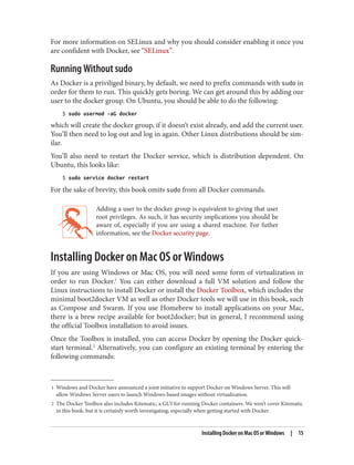 1 Windows and Docker have announced a joint initiative to support Docker on Windows Server. This will
allow Windows Server users to launch Windows-based images without virtualization.
2 The Docker Toolbox also includes Kitematic, a GUI for running Docker containers. We won’t cover Kitematic
in this book, but it is certainly worth investigating, especially when getting started with Docker.
For more information on SELinux and why you should consider enabling it once you
are confident with Docker, see “SELinux”.
Running Without sudo
As Docker is a priviliged binary, by default, we need to prefix commands with sudo in
order for them to run. This quickly gets boring. We can get around this by adding our
user to the docker group. On Ubuntu, you should be able to do the following:
$ sudo usermod -aG docker
which will create the docker group, if it doesn’t exist already, and add the current user.
You’ll then need to log out and log in again. Other Linux distributions should be sim‐
ilar.
You’ll also need to restart the Docker service, which is distribution dependent. On
Ubuntu, this looks like:
$ sudo service docker restart
For the sake of brevity, this book omits sudo from all Docker commands.
Adding a user to the docker group is equivalent to giving that user
root privileges. As such, it has security implications you should be
aware of, especially if you are using a shared machine. For futher
information, see the Docker security page.
Installing Docker on Mac OS or Windows
If you are using Windows or Mac OS, you will need some form of virtualization in
order to run Docker.1
You can either download a full VM solution and follow the
Linux instructions to install Docker or install the Docker Toolbox, which includes the
minimal boot2docker VM as well as other Docker tools we will use in this book, such
as Compose and Swarm. If you use Homebrew to install applications on your Mac,
there is a brew recipe available for boot2docker; but in general, I recommend using
the official Toolbox installation to avoid issues.
Once the Toolbox is installed, you can access Docker by opening the Docker quick‐
start terminal.2
Alternatively, you can configure an existing terminal by entering the
following commands:
Installing Docker on Mac OS or Windows | 15
 