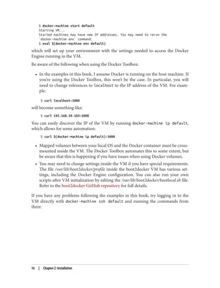 $ docker-machine start default
Starting VM...
Started machines may have new IP addresses. You may need to rerun the
`docker-machine env` command.
$ eval $(docker-machine env default)
which will set up your environment with the settings needed to access the Docker
Engine running in the VM.
Be aware of the following when using the Docker Toolbox:
• In the examples in this book, I assume Docker is running on the host machine. If
you’re using the Docker Toolbox, this won’t be the case. In particular, you will
need to change references to localhost to the IP address of the VM. For exam‐
ple:
$ curl localhost:5000
will become something like:
$ curl 192.168.59.103:5000
You can easily discover the IP of the VM by running docker-machine ip default,
which allows for some automation:
$ curl $(docker-machine ip default):5000
• Mapped volumes between your local OS and the Docker container must be cross-
mounted inside the VM. The Docker Toolbox automates this to some extent, but
be aware that this is happening if you have issues when using Docker volumes.
• You may need to change settings inside the VM if you have special requirements.
The file /var/lib/boot2docker/profile inside the boot2docker VM has various set‐
tings, including the Docker Engine configuration. You can also run your own
scripts after VM initialization by editing the /var/lib/boot2docker/bootlocal.sh file.
Refer to the boot2docker GitHub repository for full details.
If you have any problems following the examples in this book, try logging in to the
VM directly with docker-machine ssh default and running the commands from
there.
16 | Chapter 2: Installation
 