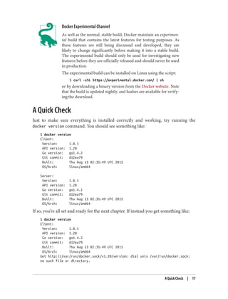 Docker Experimental Channel
As well as the normal, stable build, Docker maintain an experimen‐
tal build that contains the latest features for testing purposes. As
these features are still being discussed and developed, they are
likely to change significantly before making it into a stable build.
The experimental build should only be used for investigating new
features before they are officially released and should never be used
in production.
The experimental build can be installed on Linux using the script:
$ curl -sSL https://experimental.docker.com/ | sh
or by downloading a binary version from the Docker website. Note
that the build is updated nightly, and hashes are available for verify‐
ing the download.
A Quick Check
Just to make sure everything is installed correctly and working, try running the
docker version command. You should see something like:
$ docker version
Client:
Version: 1.8.1
API version: 1.20
Go version: go1.4.2
Git commit: d12ea79
Built: Thu Aug 13 02:35:49 UTC 2015
OS/Arch: linux/amd64
Server:
Version: 1.8.1
API version: 1.20
Go version: go1.4.2
Git commit: d12ea79
Built: Thu Aug 13 02:35:49 UTC 2015
OS/Arch: linux/amd64
If so, you’re all set and ready for the next chapter. If instead you get something like:
$ docker version
Client:
Version: 1.8.1
API version: 1.20
Go version: go1.4.2
Git commit: d12ea79
Built: Thu Aug 13 02:35:49 UTC 2015
OS/Arch: linux/amd64
Get http:///var/run/docker.sock/v1.20/version: dial unix /var/run/docker.sock:
no such file or directory.
A Quick Check | 17
 
