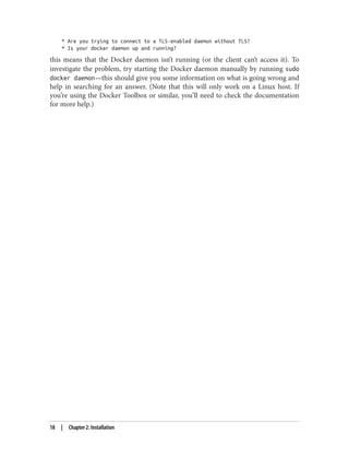 * Are you trying to connect to a TLS-enabled daemon without TLS?
* Is your docker daemon up and running?
this means that the Docker daemon isn’t running (or the client can’t access it). To
investigate the problem, try starting the Docker daemon manually by running sudo
docker daemon—this should give you some information on what is going wrong and
help in searching for an answer. (Note that this will only work on a Linux host. If
you’re using the Docker Toolbox or similar, you’ll need to check the documentation
for more help.)
18 | Chapter 2: Installation
 
