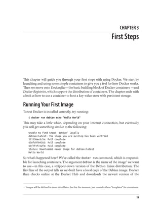 1 Images will be defined in more detail later; but for the moment, just consider them “templates” for containers.
CHAPTER 3
First Steps
This chapter will guide you through your first steps with using Docker. We start by
launching and using some simple containers to give you a feel for how Docker works.
Then we move onto Dockerfiles—the basic building block of Docker containers —and
Docker Registries, which support the distribution of containers. The chapter ends with
a look at how to use a container to host a key-value store with persistent storage.
Running Your First Image
To test Docker is installed correctly, try running:
$ docker run debian echo "Hello World"
This may take a little while, depending on your Internet connection, but eventually
you will get something similar to the following:
Unable to find image 'debian' locally
debian:latest: The image you are pulling has been verified
511136ea3c5a: Pull complete
638fd9704285: Pull complete
61f7f4f722fb: Pull complete
Status: Downloaded newer image for debian:latest
Hello World
So what’s happened here? We’ve called the docker run command, which is responsi‐
ble for launching containers. The argument debian is the name of the image1
we want
to use—in this case, a stripped-down version of the Debian Linux distribution. The
first line of the output tells us we don’t have a local copy of the Debian image. Docker
then checks online at the Docker Hub and downloads the newest version of the
19
 
