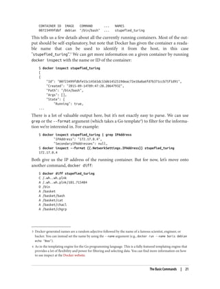 3 Docker-generated names are a random adjective followed by the name of a famous scientist, engineer, or
hacker. You can instead set the name by using the --name argument (e.g., docker run --name boris debian
echo "Boo").
4 As in the templating engine for the Go programming language. This is a fully featured templating engine that
provides a lot of flexibility and power for filtering and selecting data. You can find more information on how
to use inspect at the Docker website.
CONTAINER ID IMAGE COMMAND ... NAMES
00723499fdbf debian "/bin/bash" ... stupefied_turing
This tells us a few details about all the currently running containers. Most of the out‐
put should be self-explanatory, but note that Docker has given the container a reada‐
ble name that can be used to identify it from the host, in this case
"stupefied_turing“.3
We can get more information on a given container by running
docker inspect with the name or ID of the container:
$ docker inspect stupefied_turing
[
{
"Id": "00723499fdbfe55c14565dc53d61452519deac72e18a8a6fd7b371ccb75f1d91",
"Created": "2015-09-14T09:47:20.2064793Z",
"Path": "/bin/bash",
"Args": [],
"State": {
"Running": true,
...
There is a lot of valuable output here, but it’s not exactly easy to parse. We can use
grep or the --format argument (which takes a Go template4
) to filter for the informa‐
tion we’re interested in. For example:
$ docker inspect stupefied_turing | grep IPAddress
"IPAddress": "172.17.0.4",
"SecondaryIPAddresses": null,
$ docker inspect --format {{.NetworkSettings.IPAddress}} stupefied_turing
172.17.0.4
Both give us the IP address of the running container. But for now, let’s move onto
another command, docker diff:
$ docker diff stupefied_turing
C /.wh..wh.plnk
A /.wh..wh.plnk/101.715484
D /bin
A /basket
A /basket/bash
A /basket/cat
A /basket/chacl
A /basket/chgrp
The Basic Commands | 21
 