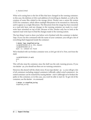 A /basket/chmod
...
What we’re seeing here is the list of files that have changed in the running container;
in this case, the deletion of /bin and addition of everything in /basket, as well as the
creation of some files related to the storage driver. Docker uses a union file system
(UFS) for containers, which allows multiple filesystems to be mounted in a hierarchy
and to appear as a single filesystem. The filesystem from the image has been mounted
as a read-only layer, and any changes to the running container are made to a read-
write layer mounted on top of this. Because of this, Docker only has to look at the
topmost read-write layer to find the changes made to the running system.
The last thing I want to show you before we’re finished with this container is docker
logs. If you run this command with the name of your container, you will get a list of
everything that’s happened inside the container:
$ docker logs stupefied_turing
root@CONTRAINER:/# mv /bin /basket
root@CONTRAINER:/# ls
bash: ls: command not found
We’re finished with our broken container now, so let’s get rid of it. First, exit from the
shell:
root@CONTRAINER:/# exit
exit
$
This will also stop the container, since the shell was the only running process. If you
run docker ps, you should see there are no running containers.
However, this doesn’t tell the whole story. If you type docker ps -a, you will get a list
of all containers including stopped containers (officially called exited containers). An
exited container can be restarted by issuing docker start (although we’ve broken the
paths in this container, so in this case, you won’t be able to start it). To get rid of the
container, use the docker rm command:
$ docker rm stupefied_turing
stupefied_turing
22 | Chapter 3: First Steps
 