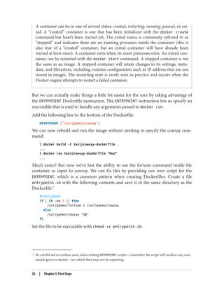 7 Be careful not to confuse users when writing ENTRYPOINT scripts—remember the script will swallow any com‐
mands given to docker run, which they may not be expecting.
A container can be in one of several states: created, restarting, running, paused, or exi‐
ted. A “created” container is one that has been initialized with the docker create
command but hasn’t been started yet. The exited status is commonly referred to as
“stopped” and indicates there are no running processes inside the container (this is
also true of a “created” container, but an exited container will have already been
started at least once). A container exits when its main processes exits. An exited con‐
tainer can be restarted with the docker start command. A stopped container is not
the same as an image. A stopped container will retain changes to its settings, meta‐
data, and filesystem, including runtime configuration such as IP address that are not
stored in images. The restarting state is rarely seen in practice and occurs when the
Docker engine attempts to restart a failed container.
But we can actually make things a little bit easier for the user by taking advantage of
the ENTRYPOINT Dockerfile instruction. The ENTRYPOINT instruction lets us specify an
executable that is used to handle any arguments passed to docker run.
Add the following line to the bottom of the Dockerfile:
ENTRYPOINT ["/usr/games/cowsay"]
We can now rebuild and run the image without needing to specify the cowsay com‐
mand:
$ docker build -t test/cowsay-dockerfile .
...
$ docker run test/cowsay-dockerfile "Moo"
...
Much easier! But now we’ve lost the ability to use the fortune command inside the
container as input to cowsay. We can fix this by providing our own script for the
ENTRYPOINT, which is a common pattern when creating Dockerfiles. Create a file
entrypoint.sh with the following contents and save it in the same directory as the
Dockerfile:7
#!/bin/bash
if [ $# -eq 0 ]; then
/usr/games/fortune | /usr/games/cowsay
else
/usr/games/cowsay "$@"
fi
Set the file to be executable with chmod +x entrypoint.sh.
26 | Chapter 3: First Steps
 