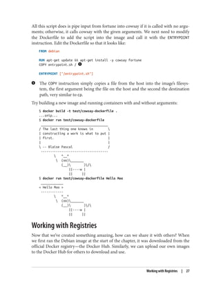 All this script does is pipe input from fortune into cowsay if it is called with no argu‐
ments; otherwise, it calls cowsay with the given arguments. We next need to modify
the Dockerfile to add the script into the image and call it with the ENTRYPOINT
instruction. Edit the Dockerfile so that it looks like:
FROM debian
RUN apt-get update && apt-get install -y cowsay fortune
COPY entrypoint.sh /
ENTRYPOINT ["/entrypoint.sh"]
The COPY instruction simply copies a file from the host into the image’s filesys‐
tem, the first argument being the file on the host and the second the destination
path, very similar to cp.
Try building a new image and running containers with and without arguments:
$ docker build -t test/cowsay-dockerfile .
...snip...
$ docker run test/cowsay-dockerfile
____________________________________
/ The last thing one knows in 
| constructing a work is what to put |
| first. |
| |
 -- Blaise Pascal /
------------------------------------
 ^__^
 (oo)_______
(__) )/
||----w |
|| ||
$ docker run test/cowsay-dockerfile Hello Moo
____________
< Hello Moo >
------------
 ^__^
 (oo)_______
(__) )/
||----w |
|| ||
Working with Registries
Now that we’ve created something amazing, how can we share it with others? When
we first ran the Debian image at the start of the chapter, it was downloaded from the
official Docker registry—the Docker Hub. Similarly, we can upload our own images
to the Docker Hub for others to download and use.
Working with Registries | 27
 