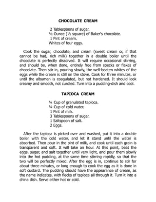 CHOCOLATE CREAM
2 Tablespoons of sugar.
½ Ounce (½ square) of Baker's chocolate.
1 Pint of cream.
Whites of four eggs.
Cook the sugar, chocolate, and cream (sweet cream or, if that
cannot be had, rich milk) together in a double boiler until the
chocolate is perfectly dissolved. It will require occasional stirring,
and should be, when done, entirely free from specks or flakes of
chocolate. Then stir in, pouring slowly, the well-beaten whites of the
eggs while the cream is still on the stove. Cook for three minutes, or
until the albumen is coagulated, but not hardened. It should look
creamy and smooth, not curdled. Turn into a pudding-dish and cool.
TAPIOCA CREAM
¼ Cup of granulated tapioca.
¼ Cup of cold water.
1 Pint of milk.
3 Tablespoons of sugar.
1 Saltspoon of salt.
2 Eggs.
After the tapioca is picked over and washed, put it into a double
boiler with the cold water, and let it stand until the water is
absorbed. Then pour in the pint of milk, and cook until each grain is
transparent and soft. It will take an hour. At this point, beat the
eggs, sugar, and salt together until very light, and pour them slowly
into the hot pudding, at the same time stirring rapidly, so that the
two will be perfectly mixed. After the egg is in, continue to stir for
about three minutes, or long enough to cook the egg as it is done in
soft custard. The pudding should have the appearance of cream, as
the name indicates, with flecks of tapioca all through it. Turn it into a
china dish. Serve either hot or cold.
 
