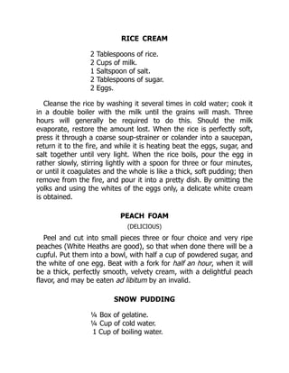 RICE CREAM
2 Tablespoons of rice.
2 Cups of milk.
1 Saltspoon of salt.
2 Tablespoons of sugar.
2 Eggs.
Cleanse the rice by washing it several times in cold water; cook it
in a double boiler with the milk until the grains will mash. Three
hours will generally be required to do this. Should the milk
evaporate, restore the amount lost. When the rice is perfectly soft,
press it through a coarse soup-strainer or colander into a saucepan,
return it to the fire, and while it is heating beat the eggs, sugar, and
salt together until very light. When the rice boils, pour the egg in
rather slowly, stirring lightly with a spoon for three or four minutes,
or until it coagulates and the whole is like a thick, soft pudding; then
remove from the fire, and pour it into a pretty dish. By omitting the
yolks and using the whites of the eggs only, a delicate white cream
is obtained.
PEACH FOAM
(DELICIOUS)
Peel and cut into small pieces three or four choice and very ripe
peaches (White Heaths are good), so that when done there will be a
cupful. Put them into a bowl, with half a cup of powdered sugar, and
the white of one egg. Beat with a fork for half an hour, when it will
be a thick, perfectly smooth, velvety cream, with a delightful peach
flavor, and may be eaten ad libitum by an invalid.
SNOW PUDDING
¼ Box of gelatine.
¼ Cup of cold water.
1 Cup of boiling water.
 