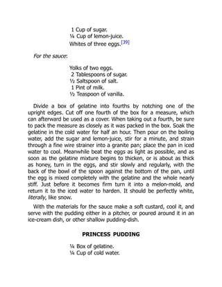 1 Cup of sugar.
¼ Cup of lemon-juice.
Whites of three eggs.[39]
For the sauce:
Yolks of two eggs.
2 Tablespoons of sugar.
½ Saltspoon of salt.
1 Pint of milk.
½ Teaspoon of vanilla.
Divide a box of gelatine into fourths by notching one of the
upright edges. Cut off one fourth of the box for a measure, which
can afterward be used as a cover. When taking out a fourth, be sure
to pack the measure as closely as it was packed in the box. Soak the
gelatine in the cold water for half an hour. Then pour on the boiling
water, add the sugar and lemon-juice, stir for a minute, and strain
through a fine wire strainer into a granite pan; place the pan in iced
water to cool. Meanwhile beat the eggs as light as possible, and as
soon as the gelatine mixture begins to thicken, or is about as thick
as honey, turn in the eggs, and stir slowly and regularly, with the
back of the bowl of the spoon against the bottom of the pan, until
the egg is mixed completely with the gelatine and the whole nearly
stiff. Just before it becomes firm turn it into a melon-mold, and
return it to the iced water to harden. It should be perfectly white,
literally, like snow.
With the materials for the sauce make a soft custard, cool it, and
serve with the pudding either in a pitcher, or poured around it in an
ice-cream dish, or other shallow pudding-dish.
PRINCESS PUDDING
¼ Box of gelatine.
¼ Cup of cold water.
 