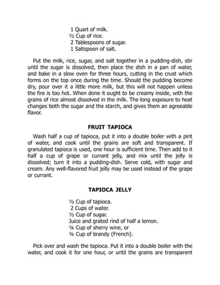 1 Quart of milk.
½ Cup of rice.
2 Tablespoons of sugar.
1 Saltspoon of salt.
Put the milk, rice, sugar, and salt together in a pudding-dish, stir
until the sugar is dissolved, then place the dish in a pan of water,
and bake in a slow oven for three hours, cutting in the crust which
forms on the top once during the time. Should the pudding become
dry, pour over it a little more milk, but this will not happen unless
the fire is too hot. When done it ought to be creamy inside, with the
grains of rice almost dissolved in the milk. The long exposure to heat
changes both the sugar and the starch, and gives them an agreeable
flavor.
FRUIT TAPIOCA
Wash half a cup of tapioca, put it into a double boiler with a pint
of water, and cook until the grains are soft and transparent. If
granulated tapioca is used, one hour is sufficient time. Then add to it
half a cup of grape or currant jelly, and mix until the jelly is
dissolved; turn it into a pudding-dish. Serve cold, with sugar and
cream. Any well-flavored fruit jelly may be used instead of the grape
or currant.
TAPIOCA JELLY
½ Cup of tapioca.
2 Cups of water.
½ Cup of sugar.
Juice and grated rind of half a lemon.
¼ Cup of sherry wine, or
¼ Cup of brandy (French).
Pick over and wash the tapioca. Put it into a double boiler with the
water, and cook it for one hour, or until the grains are transparent
 