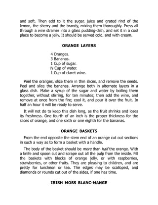 and soft. Then add to it the sugar, juice and grated rind of the
lemon, the sherry and the brandy, mixing them thoroughly. Press all
through a wire strainer into a glass pudding-dish, and set it in a cool
place to become a jelly. It should be served cold, and with cream.
ORANGE LAYERS
4 Oranges.
3 Bananas.
1 Cup of sugar.
⅓ Cup of water.
1 Cup of claret wine.
Peel the oranges, slice them in thin slices, and remove the seeds.
Peel and slice the bananas. Arrange both in alternate layers in a
glass dish. Make a syrup of the sugar and water by boiling them
together, without stirring, for ten minutes; then add the wine, and
remove at once from the fire; cool it, and pour it over the fruit. In
half an hour it will be ready to serve.
It will not do to keep this dish long, as the fruit shrinks and loses
its freshness. One fourth of an inch is the proper thickness for the
slices of orange, and one sixth or one eighth for the bananas.
ORANGE BASKETS
From the end opposite the stem end of an orange cut out sections
in such a way as to form a basket with a handle.
The body of the basket should be more than half the orange. With
a knife and spoon cut and scrape out all the pulp from the inside. Fill
the baskets with blocks of orange jelly, or with raspberries,
strawberries, or other fruits. They are pleasing to children, and are
pretty for luncheon or tea. The edges may be scalloped, and
diamonds or rounds cut out of the sides, if one has time.
IRISH MOSS BLANC-MANGE
 