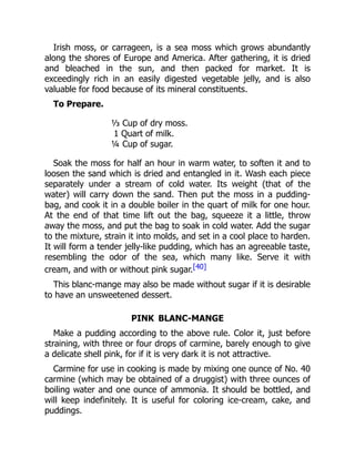 Irish moss, or carrageen, is a sea moss which grows abundantly
along the shores of Europe and America. After gathering, it is dried
and bleached in the sun, and then packed for market. It is
exceedingly rich in an easily digested vegetable jelly, and is also
valuable for food because of its mineral constituents.
To Prepare.
⅓ Cup of dry moss.
1 Quart of milk.
¼ Cup of sugar.
Soak the moss for half an hour in warm water, to soften it and to
loosen the sand which is dried and entangled in it. Wash each piece
separately under a stream of cold water. Its weight (that of the
water) will carry down the sand. Then put the moss in a pudding-
bag, and cook it in a double boiler in the quart of milk for one hour.
At the end of that time lift out the bag, squeeze it a little, throw
away the moss, and put the bag to soak in cold water. Add the sugar
to the mixture, strain it into molds, and set in a cool place to harden.
It will form a tender jelly-like pudding, which has an agreeable taste,
resembling the odor of the sea, which many like. Serve it with
cream, and with or without pink sugar.[40]
This blanc-mange may also be made without sugar if it is desirable
to have an unsweetened dessert.
PINK BLANC-MANGE
Make a pudding according to the above rule. Color it, just before
straining, with three or four drops of carmine, barely enough to give
a delicate shell pink, for if it is very dark it is not attractive.
Carmine for use in cooking is made by mixing one ounce of No. 40
carmine (which may be obtained of a druggist) with three ounces of
boiling water and one ounce of ammonia. It should be bottled, and
will keep indefinitely. It is useful for coloring ice-cream, cake, and
puddings.
 