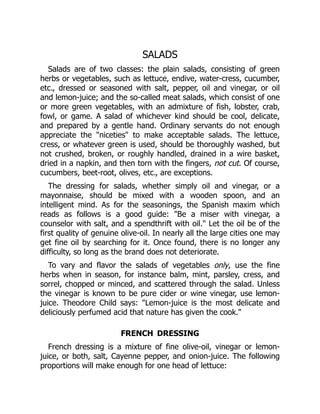 SALADS
Salads are of two classes: the plain salads, consisting of green
herbs or vegetables, such as lettuce, endive, water-cress, cucumber,
etc., dressed or seasoned with salt, pepper, oil and vinegar, or oil
and lemon-juice; and the so-called meat salads, which consist of one
or more green vegetables, with an admixture of fish, lobster, crab,
fowl, or game. A salad of whichever kind should be cool, delicate,
and prepared by a gentle hand. Ordinary servants do not enough
appreciate the "niceties" to make acceptable salads. The lettuce,
cress, or whatever green is used, should be thoroughly washed, but
not crushed, broken, or roughly handled, drained in a wire basket,
dried in a napkin, and then torn with the fingers, not cut. Of course,
cucumbers, beet-root, olives, etc., are exceptions.
The dressing for salads, whether simply oil and vinegar, or a
mayonnaise, should be mixed with a wooden spoon, and an
intelligent mind. As for the seasonings, the Spanish maxim which
reads as follows is a good guide: "Be a miser with vinegar, a
counselor with salt, and a spendthrift with oil." Let the oil be of the
first quality of genuine olive-oil. In nearly all the large cities one may
get fine oil by searching for it. Once found, there is no longer any
difficulty, so long as the brand does not deteriorate.
To vary and flavor the salads of vegetables only, use the fine
herbs when in season, for instance balm, mint, parsley, cress, and
sorrel, chopped or minced, and scattered through the salad. Unless
the vinegar is known to be pure cider or wine vinegar, use lemon-
juice. Theodore Child says: "Lemon-juice is the most delicate and
deliciously perfumed acid that nature has given the cook."
FRENCH DRESSING
French dressing is a mixture of fine olive-oil, vinegar or lemon-
juice, or both, salt, Cayenne pepper, and onion-juice. The following
proportions will make enough for one head of lettuce:
 