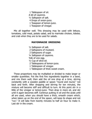 1 Tablespoon of oil.
A bit of cayenne.
½ Saltspoon of salt.
4 Drops of onion-juice.
1 Teaspoon of lemon-juice.
1 Teaspoon of vinegar.
Mix all together well. This dressing may be used with lettuce,
tomatoes, cold meat, potato salad, and to marinate chicken, lobster,
and crab when they are to be used for salads.
MAYONNAISE DRESSING
½ Saltspoon of salt.
2 Saltspoons of mustard.
2 Saltspoons of sugar.
¼ Saltspoon of cayenne.
Yolk of one egg.
½ Cup of olive-oil.
2 Tablespoons of lemon-juice.
1 Tablespoon of vinegar.
1 Tablespoon of thick sweet cream.
These proportions may be multiplied or divided to make larger or
smaller quantities. Put the first five ingredients together in a bowl,
and mix them well; then add the oil one drop at a time, stirring
constantly with a wooden paddle or spoon "round and round," not
back and forth. After dropping and stirring for ten minutes, the
mixture will become stiff and difficult to turn. At this point stir in a
little of the vinegar or lemon-juice. Then drop in more oil, and stir
until it again becomes stiff. Continue putting in oil and the acids until
all are used, when you should have a thick, smooth cream which,
when taken up on the end of the spoon, will keep its shape and not
"run." It will take from twenty minutes to half an hour to make it.
Last stir in the cream.
 