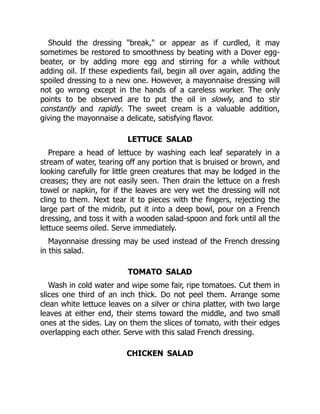 Should the dressing "break," or appear as if curdled, it may
sometimes be restored to smoothness by beating with a Dover egg-
beater, or by adding more egg and stirring for a while without
adding oil. If these expedients fail, begin all over again, adding the
spoiled dressing to a new one. However, a mayonnaise dressing will
not go wrong except in the hands of a careless worker. The only
points to be observed are to put the oil in slowly, and to stir
constantly and rapidly. The sweet cream is a valuable addition,
giving the mayonnaise a delicate, satisfying flavor.
LETTUCE SALAD
Prepare a head of lettuce by washing each leaf separately in a
stream of water, tearing off any portion that is bruised or brown, and
looking carefully for little green creatures that may be lodged in the
creases; they are not easily seen. Then drain the lettuce on a fresh
towel or napkin, for if the leaves are very wet the dressing will not
cling to them. Next tear it to pieces with the fingers, rejecting the
large part of the midrib, put it into a deep bowl, pour on a French
dressing, and toss it with a wooden salad-spoon and fork until all the
lettuce seems oiled. Serve immediately.
Mayonnaise dressing may be used instead of the French dressing
in this salad.
TOMATO SALAD
Wash in cold water and wipe some fair, ripe tomatoes. Cut them in
slices one third of an inch thick. Do not peel them. Arrange some
clean white lettuce leaves on a silver or china platter, with two large
leaves at either end, their stems toward the middle, and two small
ones at the sides. Lay on them the slices of tomato, with their edges
overlapping each other. Serve with this salad French dressing.
CHICKEN SALAD
 