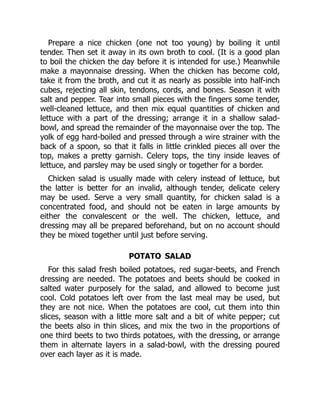 Prepare a nice chicken (one not too young) by boiling it until
tender. Then set it away in its own broth to cool. (It is a good plan
to boil the chicken the day before it is intended for use.) Meanwhile
make a mayonnaise dressing. When the chicken has become cold,
take it from the broth, and cut it as nearly as possible into half-inch
cubes, rejecting all skin, tendons, cords, and bones. Season it with
salt and pepper. Tear into small pieces with the fingers some tender,
well-cleaned lettuce, and then mix equal quantities of chicken and
lettuce with a part of the dressing; arrange it in a shallow salad-
bowl, and spread the remainder of the mayonnaise over the top. The
yolk of egg hard-boiled and pressed through a wire strainer with the
back of a spoon, so that it falls in little crinkled pieces all over the
top, makes a pretty garnish. Celery tops, the tiny inside leaves of
lettuce, and parsley may be used singly or together for a border.
Chicken salad is usually made with celery instead of lettuce, but
the latter is better for an invalid, although tender, delicate celery
may be used. Serve a very small quantity, for chicken salad is a
concentrated food, and should not be eaten in large amounts by
either the convalescent or the well. The chicken, lettuce, and
dressing may all be prepared beforehand, but on no account should
they be mixed together until just before serving.
POTATO SALAD
For this salad fresh boiled potatoes, red sugar-beets, and French
dressing are needed. The potatoes and beets should be cooked in
salted water purposely for the salad, and allowed to become just
cool. Cold potatoes left over from the last meal may be used, but
they are not nice. When the potatoes are cool, cut them into thin
slices, season with a little more salt and a bit of white pepper; cut
the beets also in thin slices, and mix the two in the proportions of
one third beets to two thirds potatoes, with the dressing, or arrange
them in alternate layers in a salad-bowl, with the dressing poured
over each layer as it is made.
 