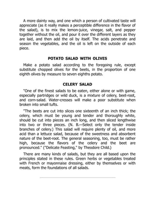 A more dainty way, and one which a person of cultivated taste will
appreciate (as it really makes a perceptible difference in the flavor of
the salad), is to mix the lemon-juice, vinegar, salt, and pepper
together without the oil, and pour it over the different layers as they
are laid, and then add the oil by itself. The acids penetrate and
season the vegetables, and the oil is left on the outside of each
piece.
POTATO SALAD WITH OLIVES
Make a potato salad according to the foregoing rule, except
substitute chopped olives for the beets, in the proportion of one
eighth olives by measure to seven eighths potato.
CELERY SALAD
"One of the finest salads to be eaten, either alone or with game,
especially partridges or wild duck, is a mixture of celery, beet-root,
and corn-salad. Water-cresses will make a poor substitute when
broken into small tufts.
"The beets are cut into slices one sixteenth of an inch thick; the
celery, which must be young and tender and thoroughly white,
should be cut into pieces an inch long, and then sliced lengthwise
into two or three pieces. (N. B.—Select only the tender inside
branches of celery.) This salad will require plenty of oil, and more
acid than a lettuce salad, because of the sweetness and absorbent
nature of the beet-root. The general seasoning, too, must be rather
high, because the flavors of the celery and the beet are
pronounced." ("Delicate Feasting," by Theodore Child.)
There are many kinds of salads, but they are all based upon the
principles stated in these rules. Green herbs or vegetables treated
with French or mayonnaise dressing, either by themselves or with
meats, form the foundations of all salads.
 