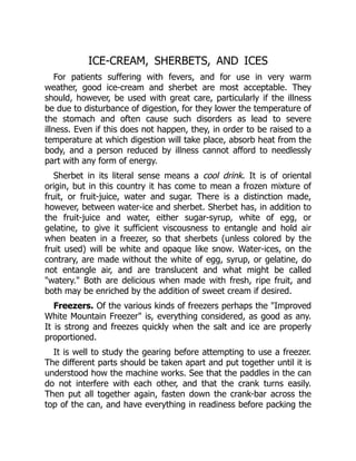 ICE-CREAM, SHERBETS, AND ICES
For patients suffering with fevers, and for use in very warm
weather, good ice-cream and sherbet are most acceptable. They
should, however, be used with great care, particularly if the illness
be due to disturbance of digestion, for they lower the temperature of
the stomach and often cause such disorders as lead to severe
illness. Even if this does not happen, they, in order to be raised to a
temperature at which digestion will take place, absorb heat from the
body, and a person reduced by illness cannot afford to needlessly
part with any form of energy.
Sherbet in its literal sense means a cool drink. It is of oriental
origin, but in this country it has come to mean a frozen mixture of
fruit, or fruit-juice, water and sugar. There is a distinction made,
however, between water-ice and sherbet. Sherbet has, in addition to
the fruit-juice and water, either sugar-syrup, white of egg, or
gelatine, to give it sufficient viscousness to entangle and hold air
when beaten in a freezer, so that sherbets (unless colored by the
fruit used) will be white and opaque like snow. Water-ices, on the
contrary, are made without the white of egg, syrup, or gelatine, do
not entangle air, and are translucent and what might be called
"watery." Both are delicious when made with fresh, ripe fruit, and
both may be enriched by the addition of sweet cream if desired.
Freezers. Of the various kinds of freezers perhaps the "Improved
White Mountain Freezer" is, everything considered, as good as any.
It is strong and freezes quickly when the salt and ice are properly
proportioned.
It is well to study the gearing before attempting to use a freezer.
The different parts should be taken apart and put together until it is
understood how the machine works. See that the paddles in the can
do not interfere with each other, and that the crank turns easily.
Then put all together again, fasten down the crank-bar across the
top of the can, and have everything in readiness before packing the
 