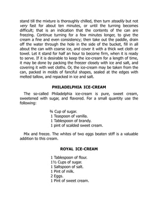 stand till the mixture is thoroughly chilled, then turn steadily but not
very fast for about ten minutes, or until the turning becomes
difficult; that is an indication that the contents of the can are
freezing. Continue turning for a few minutes longer, to give the
cream a fine and even consistency; then take out the paddle, drain
off the water through the hole in the side of the bucket, fill in all
about the can with coarse ice, and cover it with a thick wet cloth or
towel. Let it stand for half an hour to become firm, when it is ready
to serve. If it is desirable to keep the ice-cream for a length of time,
it may be done by packing the freezer closely with ice and salt, and
covering it with wet cloths. Or, the ice-cream may be taken from the
can, packed in molds of fanciful shapes, sealed at the edges with
melted tallow, and repacked in ice and salt.
PHILADELPHIA ICE-CREAM
The so-called Philadelphia ice-cream is pure, sweet cream,
sweetened with sugar, and flavored. For a small quantity use the
following:
¾ Cup of sugar.
1 Teaspoon of vanilla.
1 Tablespoon of brandy.
1 pint of scalded sweet cream.
Mix and freeze. The whites of two eggs beaten stiff is a valuable
addition to this cream.
ROYAL ICE-CREAM
1 Tablespoon of flour.
1½ Cups of sugar.
1 Saltspoon of salt.
1 Pint of milk.
2 Eggs.
1 Pint of sweet cream.
 
