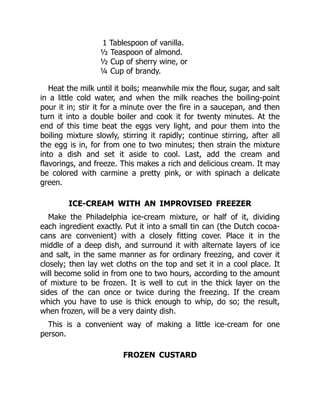 1 Tablespoon of vanilla.
½ Teaspoon of almond.
½ Cup of sherry wine, or
¼ Cup of brandy.
Heat the milk until it boils; meanwhile mix the flour, sugar, and salt
in a little cold water, and when the milk reaches the boiling-point
pour it in; stir it for a minute over the fire in a saucepan, and then
turn it into a double boiler and cook it for twenty minutes. At the
end of this time beat the eggs very light, and pour them into the
boiling mixture slowly, stirring it rapidly; continue stirring, after all
the egg is in, for from one to two minutes; then strain the mixture
into a dish and set it aside to cool. Last, add the cream and
flavorings, and freeze. This makes a rich and delicious cream. It may
be colored with carmine a pretty pink, or with spinach a delicate
green.
ICE-CREAM WITH AN IMPROVISED FREEZER
Make the Philadelphia ice-cream mixture, or half of it, dividing
each ingredient exactly. Put it into a small tin can (the Dutch cocoa-
cans are convenient) with a closely fitting cover. Place it in the
middle of a deep dish, and surround it with alternate layers of ice
and salt, in the same manner as for ordinary freezing, and cover it
closely; then lay wet cloths on the top and set it in a cool place. It
will become solid in from one to two hours, according to the amount
of mixture to be frozen. It is well to cut in the thick layer on the
sides of the can once or twice during the freezing. If the cream
which you have to use is thick enough to whip, do so; the result,
when frozen, will be a very dainty dish.
This is a convenient way of making a little ice-cream for one
person.
FROZEN CUSTARD
 