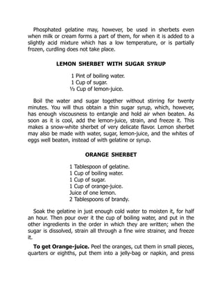 Phosphated gelatine may, however, be used in sherbets even
when milk or cream forms a part of them, for when it is added to a
slightly acid mixture which has a low temperature, or is partially
frozen, curdling does not take place.
LEMON SHERBET WITH SUGAR SYRUP
1 Pint of boiling water.
1 Cup of sugar.
⅓ Cup of lemon-juice.
Boil the water and sugar together without stirring for twenty
minutes. You will thus obtain a thin sugar syrup, which, however,
has enough viscousness to entangle and hold air when beaten. As
soon as it is cool, add the lemon-juice, strain, and freeze it. This
makes a snow-white sherbet of very delicate flavor. Lemon sherbet
may also be made with water, sugar, lemon-juice, and the whites of
eggs well beaten, instead of with gelatine or syrup.
ORANGE SHERBET
1 Tablespoon of gelatine.
1 Cup of boiling water.
1 Cup of sugar.
1 Cup of orange-juice.
Juice of one lemon.
2 Tablespoons of brandy.
Soak the gelatine in just enough cold water to moisten it, for half
an hour. Then pour over it the cup of boiling water, and put in the
other ingredients in the order in which they are written; when the
sugar is dissolved, strain all through a fine wire strainer, and freeze
it.
To get Orange-juice. Peel the oranges, cut them in small pieces,
quarters or eighths, put them into a jelly-bag or napkin, and press
 