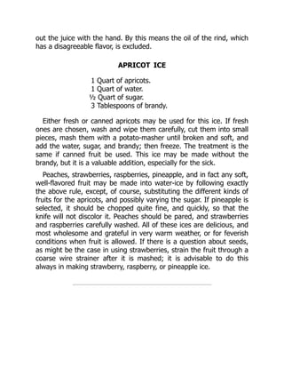 out the juice with the hand. By this means the oil of the rind, which
has a disagreeable flavor, is excluded.
APRICOT ICE
1 Quart of apricots.
1 Quart of water.
½ Quart of sugar.
3 Tablespoons of brandy.
Either fresh or canned apricots may be used for this ice. If fresh
ones are chosen, wash and wipe them carefully, cut them into small
pieces, mash them with a potato-masher until broken and soft, and
add the water, sugar, and brandy; then freeze. The treatment is the
same if canned fruit be used. This ice may be made without the
brandy, but it is a valuable addition, especially for the sick.
Peaches, strawberries, raspberries, pineapple, and in fact any soft,
well-flavored fruit may be made into water-ice by following exactly
the above rule, except, of course, substituting the different kinds of
fruits for the apricots, and possibly varying the sugar. If pineapple is
selected, it should be chopped quite fine, and quickly, so that the
knife will not discolor it. Peaches should be pared, and strawberries
and raspberries carefully washed. All of these ices are delicious, and
most wholesome and grateful in very warm weather, or for feverish
conditions when fruit is allowed. If there is a question about seeds,
as might be the case in using strawberries, strain the fruit through a
coarse wire strainer after it is mashed; it is advisable to do this
always in making strawberry, raspberry, or pineapple ice.
 