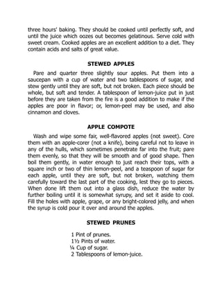 three hours' baking. They should be cooked until perfectly soft, and
until the juice which oozes out becomes gelatinous. Serve cold with
sweet cream. Cooked apples are an excellent addition to a diet. They
contain acids and salts of great value.
STEWED APPLES
Pare and quarter three slightly sour apples. Put them into a
saucepan with a cup of water and two tablespoons of sugar, and
stew gently until they are soft, but not broken. Each piece should be
whole, but soft and tender. A tablespoon of lemon-juice put in just
before they are taken from the fire is a good addition to make if the
apples are poor in flavor; or, lemon-peel may be used, and also
cinnamon and cloves.
APPLE COMPOTE
Wash and wipe some fair, well-flavored apples (not sweet). Core
them with an apple-corer (not a knife), being careful not to leave in
any of the hulls, which sometimes penetrate far into the fruit; pare
them evenly, so that they will be smooth and of good shape. Then
boil them gently, in water enough to just reach their tops, with a
square inch or two of thin lemon-peel, and a teaspoon of sugar for
each apple, until they are soft, but not broken, watching them
carefully toward the last part of the cooking, lest they go to pieces.
When done lift them out into a glass dish, reduce the water by
further boiling until it is somewhat syrupy, and set it aside to cool.
Fill the holes with apple, grape, or any bright-colored jelly, and when
the syrup is cold pour it over and around the apples.
STEWED PRUNES
1 Pint of prunes.
1½ Pints of water.
¼ Cup of sugar.
2 Tablespoons of lemon-juice.
 