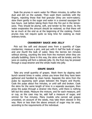Soak the prunes in warm water for fifteen minutes, to soften the
dust and dirt on the outside. Then wash them carefully with the
fingers, rejecting those that feel granular (they are worm-eaten);
stew them gently in the sugar and water in a covered saucepan for
two hours. Just before taking them from the fire put in the lemon-
juice. They should be plump, soft, and tender to the stone. As the
water evaporates the amount should be restored, so that there will
be as much at the end as at the beginning of the cooking. French
prunes may not require quite so long time for cooking as most
ordinary kinds.
CRANBERRY SAUCE AND JELLY
Pick out the soft and decayed ones from a quantity of Cape
cranberries; measure a pint, and put with it half the bulk of sugar,
and one fourth the bulk of water. Stew the berries ten minutes
without stirring, counting the time from the moment when they are
actually bubbling. Done in this way, the skins will be tender, and the
juice on cooling will form a delicate jelly. Or, the fruit may be pressed
through a soup-strainer and the whole made into jelly.
GRAPE SAUCE
Take any small quantity of grapes. Wash them by dipping each
bunch several times in water, unless you know that they have been
gathered and handled by clean hands. Separate the skins from the
pulps by squeezing each grape between the fingers and thumb.
Cook the pulps about five minutes, or until soft and broken. Cook
the skins for the same length of time in a separate saucepan, then
press the pulps through a strainer into them, until there is nothing
left but the seeds. Measure the mixture, and for each measure, pint
or cup, as the case may be, add half a measure of sugar, and
simmer for five minutes. Many invalids who cannot eat grapes
uncooked, on account of the seeds, may take them stewed in this
way. More or less than the above amount of sugar may be used,
according to the requirements of the individual.
 