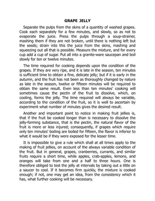 GRAPE JELLY
Separate the pulps from the skins of a quantity of washed grapes.
Cook each separately for a few minutes, and slowly, so as not to
evaporate the juice. Press the pulps through a soup-strainer,
mashing them if they are not broken, until there is nothing left but
the seeds; strain into this the juice from the skins, mashing and
squeezing out all that is possible. Measure the mixture, and for every
cup add a cup of sugar. Put all into a granite-ware saucepan and boil
slowly for ten or twelve minutes.
The time required for cooking depends upon the condition of the
grapes. If they are very ripe, and it is late in the season, ten minutes
is sufficient time to obtain a fine, delicate jelly; but if it is early in the
autumn, and the fruit has not been as thoroughly changed by nature
as late in the season, twelve or fifteen minutes will be required to
obtain the same result. Even less than ten minutes' cooking will
sometimes cause the pectin of the fruit to dissolve, which, on
cooling, forms the jelly. The time required will always be variable,
according to the condition of the fruit, so it is well to ascertain by
experiment what number of minutes gives the desired result.
Another and important point to notice in making fruit jellies is,
that if the fruit be cooked longer than is necessary to dissolve the
jelly-forming substance, that is the pectin, the natural flavor of the
fruit is more or less injured; consequently, if grapes which require
only ten minutes' boiling are boiled for fifteen, the flavor is inferior to
what it would be if they were exposed for the lesser time.
It is impossible to give a rule which shall at all times apply to the
making of fruit jellies, on account of the always variable condition of
the fruit. But in general, grapes, cranberries, currants, and similar
fruits require a short time, while apples, crab-apples, lemons, and
oranges will take from one and a half to three hours. One is
therefore obliged to test the jelly at intervals by taking out a little on
a saucer to cool. If it becomes firm quickly, the mixture is cooked
enough; if not, one may get an idea, from the consistency which it
has, what further cooking will be necessary.
 