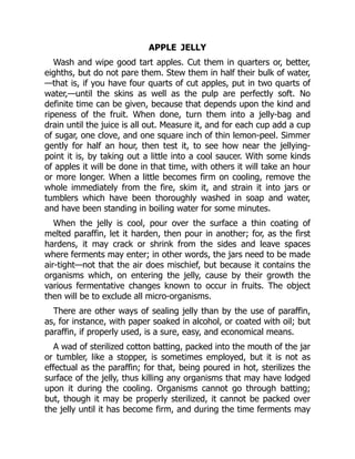 APPLE JELLY
Wash and wipe good tart apples. Cut them in quarters or, better,
eighths, but do not pare them. Stew them in half their bulk of water,
—that is, if you have four quarts of cut apples, put in two quarts of
water,—until the skins as well as the pulp are perfectly soft. No
definite time can be given, because that depends upon the kind and
ripeness of the fruit. When done, turn them into a jelly-bag and
drain until the juice is all out. Measure it, and for each cup add a cup
of sugar, one clove, and one square inch of thin lemon-peel. Simmer
gently for half an hour, then test it, to see how near the jellying-
point it is, by taking out a little into a cool saucer. With some kinds
of apples it will be done in that time, with others it will take an hour
or more longer. When a little becomes firm on cooling, remove the
whole immediately from the fire, skim it, and strain it into jars or
tumblers which have been thoroughly washed in soap and water,
and have been standing in boiling water for some minutes.
When the jelly is cool, pour over the surface a thin coating of
melted paraffin, let it harden, then pour in another; for, as the first
hardens, it may crack or shrink from the sides and leave spaces
where ferments may enter; in other words, the jars need to be made
air-tight—not that the air does mischief, but because it contains the
organisms which, on entering the jelly, cause by their growth the
various fermentative changes known to occur in fruits. The object
then will be to exclude all micro-organisms.
There are other ways of sealing jelly than by the use of paraffin,
as, for instance, with paper soaked in alcohol, or coated with oil; but
paraffin, if properly used, is a sure, easy, and economical means.
A wad of sterilized cotton batting, packed into the mouth of the jar
or tumbler, like a stopper, is sometimes employed, but it is not as
effectual as the paraffin; for that, being poured in hot, sterilizes the
surface of the jelly, thus killing any organisms that may have lodged
upon it during the cooling. Organisms cannot go through batting;
but, though it may be properly sterilized, it cannot be packed over
the jelly until it has become firm, and during the time ferments may
 