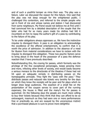 and of such a youthful temper as mine then was. The play was a
failure. Later we discussed the reason for this failure. One said that
the play was not deep enough for the enlightened public. I
challenged this contention, and referred to the simple people who
sat in front of me and whose names and station I had discovered
from some neighbours. My friend would not believe me at first until I
had convinced him by a detailed description of the couple that the
tailor who had for so many years made his clothes had felt it
incumbent on him to repay the author’s gift of a pass by contributing
to the failure of his play.
To be under obligations always oppresses us. We have the instinctive
impulse to disregard them. A pass is an obligation to acknowledge
the excellence of the offered entertainment, to confirm that it is
worth the price of admission. In addition to the absence of a need
for illusion from material considerations we have to reckon with the
impulse to disregard this obligation. These two psychic factors serve
to bring about in the heart of the possessor of a pass the defence
reaction that I have previously described.
Notwithstanding this, the craving for passes, which formerly was the
privilege of the few exceptional personages, keeps growing more
and more, infecting other levels of society, and would easily become
a serious menace to the directorate of the theatres if these had not
hit upon an adequate remedy in distributing passes on the
homœopathic principle. They fight the “pass with the pass.” They
distribute passes and reduced rate tickets very lavishly for the days
on which they know the receipts will be poor and for plays which no
longer draw large audiences. The exaction of a small fee on the
presentation of the coupon serves to cover part of the running
expenses; the house is filled and the many’s fire for passes is
quenched. On the following days the people are much more willing
to buy their tickets because they think that they can afford to be so
extravagant, inasmuch as they had seen one or more performances
free or practically so, and are swayed by the unconscious instinct
that a purchased pleasure is sure to prove more delightful.
 