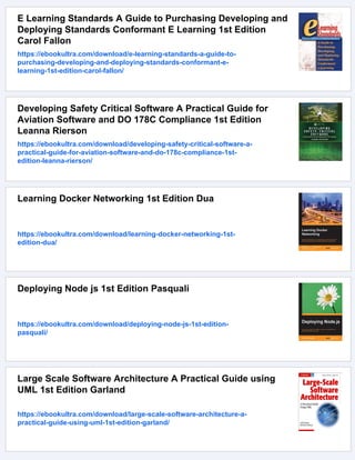 E Learning Standards A Guide to Purchasing Developing and
Deploying Standards Conformant E Learning 1st Edition
Carol Fallon
https://ebookultra.com/download/e-learning-standards-a-guide-to-
purchasing-developing-and-deploying-standards-conformant-e-
learning-1st-edition-carol-fallon/
Developing Safety Critical Software A Practical Guide for
Aviation Software and DO 178C Compliance 1st Edition
Leanna Rierson
https://ebookultra.com/download/developing-safety-critical-software-a-
practical-guide-for-aviation-software-and-do-178c-compliance-1st-
edition-leanna-rierson/
Learning Docker Networking 1st Edition Dua
https://ebookultra.com/download/learning-docker-networking-1st-
edition-dua/
Deploying Node js 1st Edition Pasquali
https://ebookultra.com/download/deploying-node-js-1st-edition-
pasquali/
Large Scale Software Architecture A Practical Guide using
UML 1st Edition Garland
https://ebookultra.com/download/large-scale-software-architecture-a-
practical-guide-using-uml-1st-edition-garland/
 