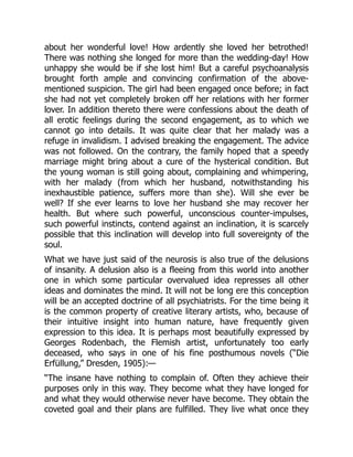 about her wonderful love! How ardently she loved her betrothed!
There was nothing she longed for more than the wedding-day! How
unhappy she would be if she lost him! But a careful psychoanalysis
brought forth ample and convincing confirmation of the above-
mentioned suspicion. The girl had been engaged once before; in fact
she had not yet completely broken off her relations with her former
lover. In addition thereto there were confessions about the death of
all erotic feelings during the second engagement, as to which we
cannot go into details. It was quite clear that her malady was a
refuge in invalidism. I advised breaking the engagement. The advice
was not followed. On the contrary, the family hoped that a speedy
marriage might bring about a cure of the hysterical condition. But
the young woman is still going about, complaining and whimpering,
with her malady (from which her husband, notwithstanding his
inexhaustible patience, suffers more than she). Will she ever be
well? If she ever learns to love her husband she may recover her
health. But where such powerful, unconscious counter-impulses,
such powerful instincts, contend against an inclination, it is scarcely
possible that this inclination will develop into full sovereignty of the
soul.
What we have just said of the neurosis is also true of the delusions
of insanity. A delusion also is a fleeing from this world into another
one in which some particular overvalued idea represses all other
ideas and dominates the mind. It will not be long ere this conception
will be an accepted doctrine of all psychiatrists. For the time being it
is the common property of creative literary artists, who, because of
their intuitive insight into human nature, have frequently given
expression to this idea. It is perhaps most beautifully expressed by
Georges Rodenbach, the Flemish artist, unfortunately too early
deceased, who says in one of his fine posthumous novels (“Die
Erfüllung,” Dresden, 1905):—
“The insane have nothing to complain of. Often they achieve their
purposes only in this way. They become what they have longed for
and what they would otherwise never have become. They obtain the
coveted goal and their plans are fulfilled. They live what once they
 