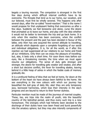 begets a touring neurosis. The compulsion is strongest in the first
few days during which difficult internal conflicts have to be
overcome. The threads that bind us to our home, our vocation, and
our beloved, must first be wholly severed. This happens only after
several days, after the so-called “travel-reaction.” That is the name I
would propose for that unpleasant feeling that overcomes us after a
few days. Suddenly we feel lonesome and alone, curse the desire
that prompted us to leave our home, and play with the idea whether
it would not be better to terminate the trip and go back home. It is
only when this reaction has been overcome, when the conflict
between the present and the past has been decided in favour of the
latter, only then has one acquired the correct attitude to travelling,
an attitude which depends upon a complete forgetting of our social
and individual obligations. It is, for all the world, as if after this
reaction we had suppressed all our relations to our home and freed
all our inhibitions. Only then can we enjoy the pleasure of travelling,
but, alas, it lasts only a short time. For soon there rises before our
eyes, like a threatening monster, the time when we must again
resume our obligations. The sense of duty gets stronger and
stronger, the desire for travelling gets weaker and weaker, and after
a short but decisive conflict, the fever for travelling abates, leaving
behind it a little heap of ashes in which the feeble coals of memory
gradually die.
It is a profound feeling of bliss that we feel at home, for down at the
bottom of the heart we have always been faithful to the home. We
see everything in the new colours with which our journey has
beautified the dull gray of daily life; alas! they are only temporary
joys, borrowed harmonies, which lose their intensity in the day’s
progress and are bound to return to their former dulness.
Particular mention must be made of the journeys of married couples.
These, too, are trips into the realm of youth, into the beautiful
country of the betrothal period, and thus every such trip is a new
honeymoon. The energies which had hitherto been devoted to the
discharge of their duties have now been freed and burst powerfully
into the amatory sphere; but they may also intensify components of
 