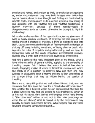 aversion and hatred, and are just as likely to emphasize antagonisms
as, under circumstances, they may build bridges over bottomless
depths. Inasmuch as en tour thought and feeling are dominated by
infantile traits, and inasmuch as to a certain extent a new spring of
love awakens with the youthful fire and youthful tenderness, a
journey may—just because of these results—result in
disappointments such as cannot otherwise be brought to light in
staid old age.
Let us also make mention of the opportunity a journey gives one of
living a purely physical existence, of enjoying the rare pleasure of
feeling oneself a creature of muscles, a thing all backbone and little
brain. Let us also mention the delight of feeling oneself a stranger, of
shaking off every irritating constraint, of being able to break with
impunity the rules of propriety and good breeding, and we have, in
comparison with all the really important psychological motives,
touched only a small part of the surface psychology of travelling.
And now I come to the really important point of my thesis. What I
have hitherto said is of general validity, applying to the generality of
travelling people. But I believe that every individual has also a
secret, deep-lying motive of which he himself is unaware and which
one rarely is in a position to discover. Now and then one may
succeed in discovering such a motive and one is then astonished at
the strange things that may be hidden behind the passion of
travelling.
There are so many things that we seek all our life and that, alas! we
can never find. One is on the hunt for a friend who will “understand”
him; another for a beloved whom he can comprehend; the third for
a place where he may find the people he has dreamed of. Which of
us has not his secret, dark desires and longings which really belong
to “the other one” within us and not to the outer personage on
whom the sun shines? What is denied us by the environment may
possibly be found somewhere beyond. What withers here may bear
luxuriant blossoms somewhere beyond....
 