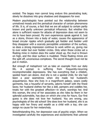 existed. The bogey man cannot long endure this penetrating look;
slowly he dissolves into grey shadows and disappears for ever.
Modern psychologists have pointed out the relationship between
unmotived moods and the periodical character of certain phenomena
of life. It is, of course, a fact that we are all subject to certain partly
known and partly unknown periodical influences. But whether this
alone is sufficient reason for attacks of depression does not seem to
me to have been proved. My own experiences speak against it. Just
as a stone, thrown into a body of water, causes the appearance of
broad circular ripples which gradually get feebler and feebler until
they disappear with a scarcely perceptible undulation of the surface,
so does a strong impression continue to work within us, giving rise
to ever wider but ever feebler circles. Only when these circles set a
floating mine in motion does the water shoot up, the mud is thrown
on high, and the clear surface is muddied. These floating mines are
the split off, unconscious complexes. The secret thought must not be
put in motion.
But enough of metaphors! Let us take an example from our daily
life. A woman is suffering from frequently-recurring
incomprehensible depressions. She has everything that a childish,
spoiled heart can desire. And she is not a spoiled child, for she had
been a poor seamstress when she made her husband’s
acquaintance. Now she lives in a magnificent palace, wears costly
garments, has a houseful of servants, adorns herself with the finest
laces; her husband clothes her like a doll, pampers and coddles her,
treats her with the greatest affection—in short, worships her. And
this woman, the envy of her associates as she rides by them in her
splendid automobile, has days on which she cries for hours. Our first
guess is she does not love her husband. You are wrong, you
psychologists of the old school! She does love her husband, she is as
happy with her finery and wealth as a child with a toy; she can
assign no cause for her melancholy.
Notwithstanding this, her depression was of psychic origin. When we
investigated carefully the experiences and excitements that ushered
 