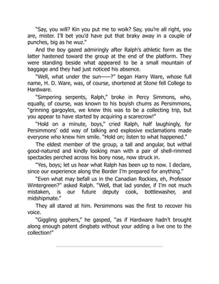 “Say, you will? Kin you put me to woik? Say, you’re all right, you
are, mister. I’ll bet you’d have put that braky away in a couple of
punches, big as he wuz.”
And the boy gazed admiringly after Ralph’s athletic form as the
latter hastened toward the group at the end of the platform. They
were standing beside what appeared to be a small mountain of
baggage and they had just noticed his absence.
“Well, what under the sun——?” began Harry Ware, whose full
name, H. D. Ware, was, of course, shortened at Stone fell College to
Hardware.
“Simpering serpents, Ralph,” broke in Percy Simmons, who,
equally, of course, was known to his boyish chums as Persimmons,
“grinning gargoyles, we knew this was to be a collecting trip, but
you appear to have started by acquiring a scarecrow!”
“Hold on a minute, boys,” cried Ralph, half laughingly, for
Persimmons’ odd way of talking and explosive exclamations made
everyone who knew him smile. “Hold on; listen to what happened.”
The eldest member of the group, a tall and angular, but withal
good-natured and kindly looking man with a pair of shell-rimmed
spectacles perched across his bony nose, now struck in.
“Yes, boys; let us hear what Ralph has been up to now. I declare,
since our experience along the Border I’m prepared for anything.”
“Even what may befall us in the Canadian Rockies, eh, Professor
Wintergreen?” asked Ralph. “Well, that lad yonder, if I’m not much
mistaken, is our future deputy cook, bottlewasher, and
midshipmate.”
They all stared at him. Persimmons was the first to recover his
voice.
“Giggling gophers,” he gasped, “as if Hardware hadn’t brought
along enough patent dingbats without your adding a live one to the
collection!”
 