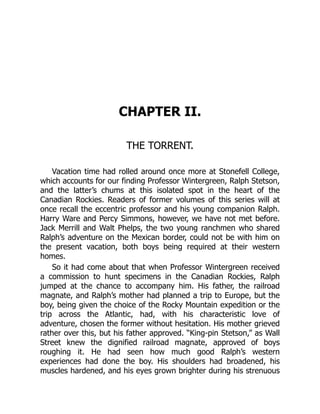 CHAPTER II.
THE TORRENT.
Vacation time had rolled around once more at Stonefell College,
which accounts for our finding Professor Wintergreen, Ralph Stetson,
and the latter’s chums at this isolated spot in the heart of the
Canadian Rockies. Readers of former volumes of this series will at
once recall the eccentric professor and his young companion Ralph.
Harry Ware and Percy Simmons, however, we have not met before.
Jack Merrill and Walt Phelps, the two young ranchmen who shared
Ralph’s adventure on the Mexican border, could not be with him on
the present vacation, both boys being required at their western
homes.
So it had come about that when Professor Wintergreen received
a commission to hunt specimens in the Canadian Rockies, Ralph
jumped at the chance to accompany him. His father, the railroad
magnate, and Ralph’s mother had planned a trip to Europe, but the
boy, being given the choice of the Rocky Mountain expedition or the
trip across the Atlantic, had, with his characteristic love of
adventure, chosen the former without hesitation. His mother grieved
rather over this, but his father approved. “King-pin Stetson,” as Wall
Street knew the dignified railroad magnate, approved of boys
roughing it. He had seen how much good Ralph’s western
experiences had done the boy. His shoulders had broadened, his
muscles hardened, and his eyes grown brighter during his strenuous
 
