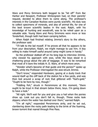 Ware and Percy Simmons both begged to be “let off” from Bar
Harbor and Newport, Professor Wintergreen had, on their parents’
request, decided to allow them to come along. The professor’s
interests in the Canadian Rockies were purely scientific. His duty was
to collect specimens of minerals, and also of animal life, for one of
the best known scientific bodies in the east. Ralph, with his
knowledge of hunting and woodcraft, was to be relied upon as a
valuable aide. Young Ware and Percy Simmons were more or less
Tenderfeet, though both had been camping before.
When Ralph had finished relating Jimmie’s story to the others,
the professor said:
“I’ll talk to the lad myself. If he proves all that he appears to be
from your description, Ralph, we might manage to use him. A boy
willing to make himself useful around camp might come in handy.”
So the professor stalked off on his long legs to interview Jimmie,
who viewed his approach with awe, while the boys stood in a
chattering group about the pile of baggage. It was to be remarked
that most of it bore the initials H. D. Ware, of which more anon.
“Wonder what’s become of that guide and the ponies?” spoke up
Ralph, while the Professor interrogated the awe-struck Jimmie.
“Don’t know,” responded Hardware, gazing at a dusty track that
wound itself up the cliff back of the station for a few yards, and was
then lost around a scrap of rock that glittered with “fool’s-gold.”
“Ought to be here by now, though.”
“Fiddling fish,” struck in Persimmons at this moment, “there
ought to be trout in that stream below there, boys. I’m going down
to have a look.”
“All right. We’ll wait for you and give you a hail when the ponies
show up. Look out you don’t fall in, though. Those rocks look
slippery where the water has dashed over them,” warned Ralph.
“I’m all right,” responded Persimmons airily, and he set out,
clambering down the rocky path leading to the brink of the foaming,
brown torrent that roared through Pine Pass.
 