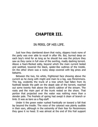 CHAPTER III.
IN PERIL OF HIS LIFE.
Just how they clambered down that rocky, slippery track none of
the party was ever able to recall in after life. But, burned deep on
each boy’s mind for as long as he should live was the picture they
saw as they came in full view of the swirling, madly dashing torrent.
Above a foam-flecked eddy, beyond which the main current boiled
and seethed, towered the black, spider-like outlines of the trestle.
On the other shore was a rocky steep covered with big pines and
balsams.
Between the two, his white, frightened face showing above the
current as he clung with might and main to a log, was Persimmons.
This log, evidently the trunk of a tree which had fallen from its
foothold beside the path on the depot side of the torrent, reached
out some twenty feet above the devil’s caldron of the stream. The
roots and the main part of the trunk rested on the shore. That
portion that projected over the water was nothing more than a
slender pole. The freshets of spring had swept it clean of branch or
limb. It was as bare as a flag-staff.
Under it the green water rushed frantically on toward a fall that
lay beyond the trestle. The voice of the cataract was plainly audible
in their ears, although in the extremity of their fear for Persimmons
they gave it no heed. It was almost at the end of this frail support
 