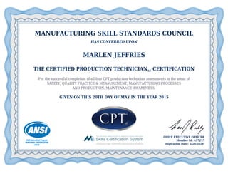 MANUFACTURING SKILL STANDARDS COUNCIL
HAS CONFERRED UPON
MARLEN JEFFRIES
THE CERTIFIED PRODUCTION TECHNICIANAE CERTIFICATION
For the successful completion of all four CPT production technician assessments in the areas of
SAFETY, QUALITY PRACTICE & MEASUREMENT, MANUFACTURING PROCESSES
AND PRODUCTION, MAINTENANCE AWARENESS.
GIVEN ON THIS 20TH DAY OF MAY IN THE YEAR 2015
CHIEF EXECUTIVE OFFICER
Member Id: A37257
Expiration Date: 5/20/2020
 