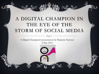 A DIGITAL CHAMPION IN
THE EYE OF THE
STORM OF SOCIAL MEDIA
A Digital Champion’s presentation by Marjorie Newson
8 May 2013
 