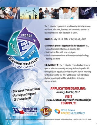 VISIT
www.e3stem.org/teacherexternships
TOAPPLY!
The E3 Educator Experience is a collaborative initiative among
workforce, education, business, and community partners to
foster connections from classroom to career.
Dates:July 10-14, 2017 or July 24-28, 2017
Externships provide opportunities for educators to...
• Connect classroom education to industry skills
• Build partnerships with local employers
• Gain hands-on experience with new trends in technology,
training, and more
ELIGIBILITY:The E3 Educator Externship Experience is
open to educators currently teaching students in grades 4th
through 12th in a public school setting who plan on returning
to the classroom for the 2017-2018 school year. Individuals
eligible to participate will be selected on a first-come,
first-serve basis.
Equal opportunity employer/program. Auxiliary aids and services are available upon request to individuals with disabilities. Relay: 1-800-735-2989 (TTY) / 711 (Voice)
APPLICATIONDEADLINE:
Monday,April17,2017•Oneweekcommitment
•Participantstipend
•CEU’savailable
 