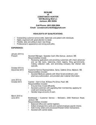 RESUME
of
CONSTANCE HUNTER
520 Mocking Bird Ln
Jackson, MS 39204
Cell Phone: (601) 896-2864
Email: constancehunter83@gmail.com
HIGHLIGHTS OF QUALIFICATIONS:
• Outstanding customer service skills; diplomatic and patient with individuals.
• Highly organized with great attention to detail.
• Flexible; able and willing to learn new things.
• Professional in appearance and strong work ethic.
EXPERIENCE:
January 2014 to
Present Assistant Manager, Speedee Cash, Ellis Avenue, Jackson, MS
Responsibilities include:
• Reviewing applications and providing customers with check advances
and car title loans, balancing check registry, filing garnishments,
making collection calls, and promoting company low interest rate
specials.
October 2013 to
December 2013 Customer Service Representative, Xerox, Galleria Drive, Madison, MS
Responsibilities included:
• Assisted Medicare patients with Silver Script enrollment, prior
pharmacy authorization, and provided plan material information.
June 2013 to
October 2013 Cashier – Sam’s Club, 90 Bass Pro Drive, Pearl, MS
Responsibilities included:
• Ensured lines moved efficiently.
• Assisted customers with upgrading their membership, applying for
credit and renewing cards.
• Handled large amounts of cash.
March 2010 to
June 2013 Bookkeeper / Customer Service – McDade’s, 2426 Robinson Road,
Jackson, MS
Responsibilities included:
• Balanced office and cashier registers.
• Edited employee time cards and cashed employee payroll checks.
• Sold money orders and processed Western Union transactions.
• Assisted with cashier duties.
 