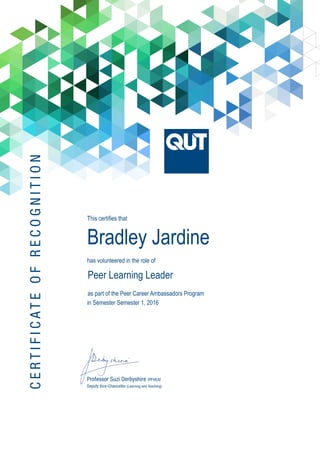 CERTIFICATEOFRECOGNITION
Professor Suzi Derbyshire (PFHEA)
Deputy Vice-Chancellor (Learning and Teaching)
This certifies that
Bradley Jardine
has volunteered in the role of 	
Peer Learning Leader
as part of the Peer Career Ambassadors Program
in Semester Semester 1, 2016
 