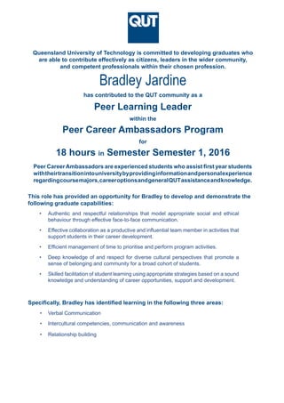 Queensland University of Technology is committed to developing graduates who
are able to contribute effectively as citizens, leaders in the wider community,
and competent professionals within their chosen profession.
Peer CareerAmbassadors are experienced students who assist first year students
withtheirtransitionintouniversitybyprovidinginformationandpersonalexperience
regardingcoursemajors,careeroptionsandgeneralQUTassistanceandknowledge.
Bradley Jardine
•	 Authentic and respectful relationships that model appropriate social and ethical
behaviour through effective face-to-face communication.
•	 Effective collaboration as a productive and influential team member in activities that
support students in their career development.
•	 Efficient management of time to prioritise and perform program activities.
•	 Deep knowledge of and respect for diverse cultural perspectives that promote a
sense of belonging and community for a broad cohort of students.
•	 Skilled facilitation of student learning using appropriate strategies based on a sound
knowledge and understanding of career opportunities, support and development.
This role has provided an opportunity for Bradley to develop and demonstrate the
following graduate capabilities:
Specifically, Bradley has identified learning in the following three areas:
•	 Verbal Communication
•	 Intercultural competencies, communication and awareness
•	 Relationship building
within the
Peer Learning Leader
18 hours in Semester Semester 1, 2016
has contributed to the QUT community as a
Peer Career Ambassadors Program
for
 