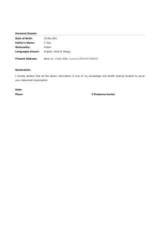 Personal Dossier
Date of Birth: 25.06.1991
Father's Name: T. Das
Nationality: Indian
Languages Known: English, Hindi & Telugu.
Present Address: Block no: 116/9, RGK, Suraram,JDM,HYD-500055
Declaration:
I hereby declare that all the above information is true of my knowledge and briefly looking forward to serve
your esteemed organization.
Date-
Place- T.Prasanna kumar
 